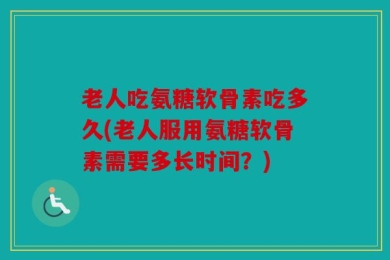 老人吃氨糖软骨素吃多久(老人服用氨糖软骨素需要多长时间？)