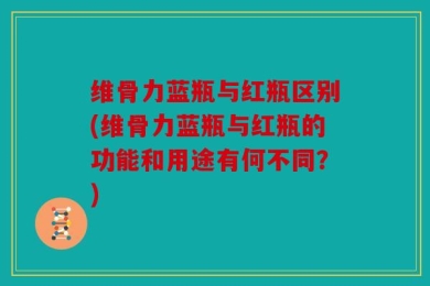 维骨力蓝瓶与红瓶区别(维骨力蓝瓶与红瓶的功能和用途有何不同？)