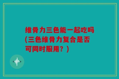 维骨力三色能一起吃吗(三色维骨力复合是否可同时服用？)