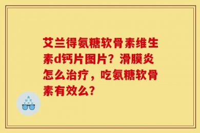 艾兰得氨糖软骨素维生素d钙片图片？滑膜炎怎么治疗，吃氨糖软骨素有效么？
