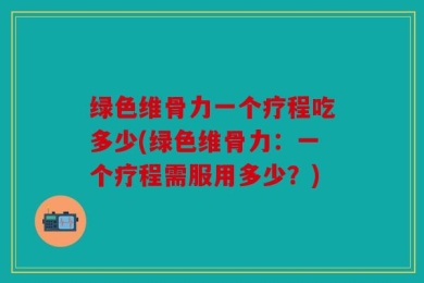 绿色维骨力一个疗程吃多少(绿色维骨力：一个疗程需服用多少？)