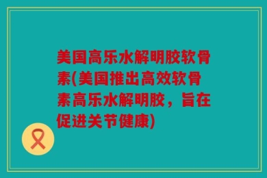 美国高乐水解明胶软骨素(美国推出高效软骨素高乐水解明胶，旨在促进关节健康)