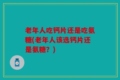 老年人吃钙片还是吃氨糖(老年人该选钙片还是氨糖？)