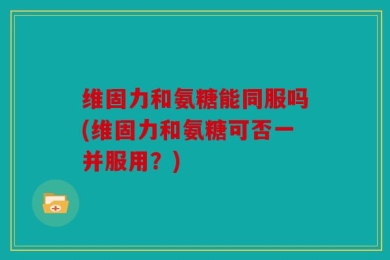 维固力和氨糖能同服吗(维固力和氨糖可否一并服用？)