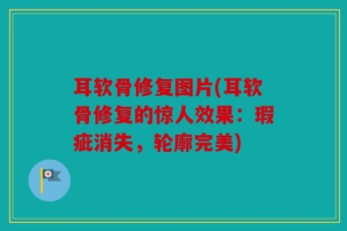 耳软骨修复图片(耳软骨修复的惊人效果：瑕疵消失，轮廓完美)