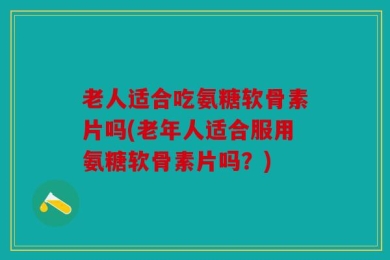 老人适合吃氨糖软骨素片吗(老年人适合服用氨糖软骨素片吗？)