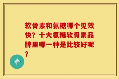 软骨素和氨糖哪个见效快？十大氨糖软骨素品牌里哪一种是比较好呢？