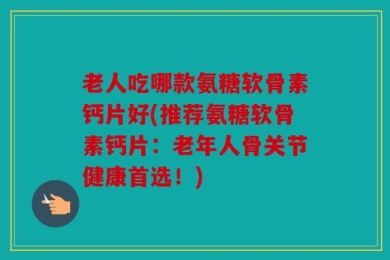 老人吃哪款氨糖软骨素钙片好(推荐氨糖软骨素钙片：老年人骨关节健康首选！)