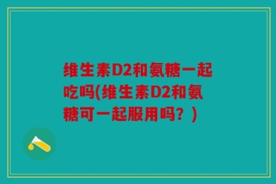 维生素D2和氨糖一起吃吗(维生素D2和氨糖可一起服用吗？)