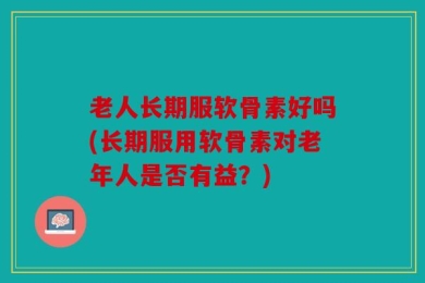 老人长期服软骨素好吗(长期服用软骨素对老年人是否有益？)