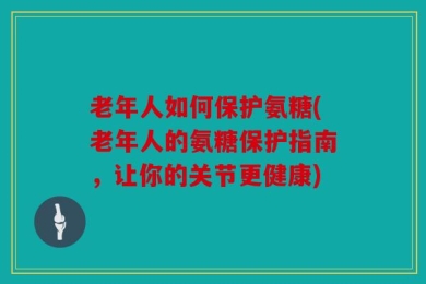 老年人如何保护氨糖(老年人的氨糖保护指南，让你的关节更健康)
