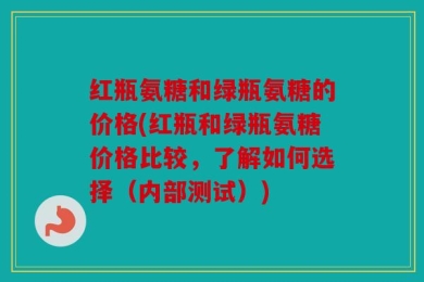 红瓶氨糖和绿瓶氨糖的价格(红瓶和绿瓶氨糖价格比较，了解如何选择（内部测试）)