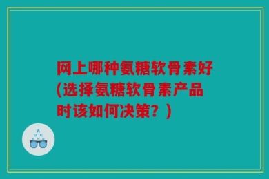 网上哪种氨糖软骨素好(选择氨糖软骨素产品时该如何决策？)