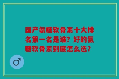 国产氨糖软骨素十大排名第一名是谁？好的氨糖软骨素到底怎么选？