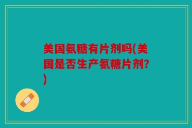 美国氨糖有片剂吗(美国是否生产氨糖片剂？)