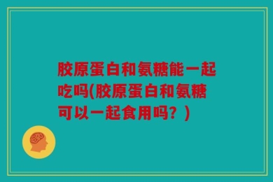 胶原蛋白和氨糖能一起吃吗(胶原蛋白和氨糖可以一起食用吗？)