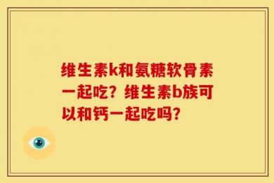 维生素k和氨糖软骨素一起吃？维生素b族可以和钙一起吃吗？