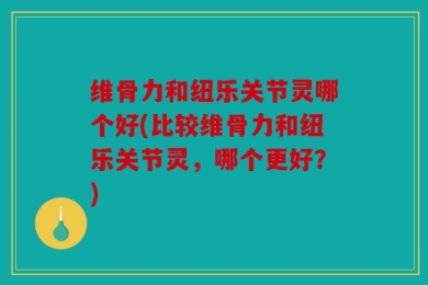 维骨力和纽乐关节灵哪个好(比较维骨力和纽乐关节灵，哪个更好？)