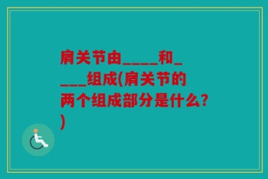 肩关节由____和____组成(肩关节的两个组成部分是什么？)