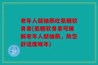 老年人腿抽筋吃氨糖软骨素(氨糖软骨素可缓解老年人腿抽筋，助您舒适度晚年)