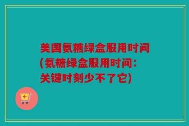 美国氨糖绿盒服用时间(氨糖绿盒服用时间：关键时刻少不了它)