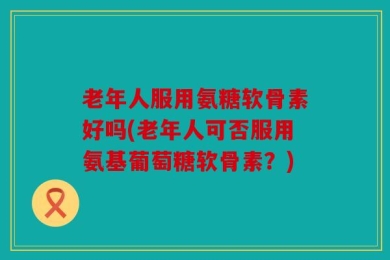 老年人服用氨糖软骨素好吗(老年人可否服用氨基葡萄糖软骨素？)