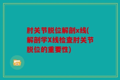 肘关节脱位解剖x线(解剖学X线检查肘关节脱位的重要性)