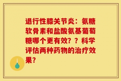 退行性膝关节炎：氨糖软骨素和盐酸氨基葡萄糖哪个更有效？？科学评估两种药物的治疗效果？