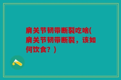 肩关节韧带断裂吃啥(肩关节韧带断裂，该如何饮食？)