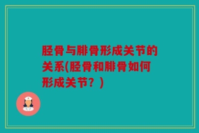 胫骨与腓骨形成关节的关系(胫骨和腓骨如何形成关节？)
