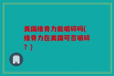 美国维骨力能嚼碎吗(维骨力在美国可否嚼碎？)