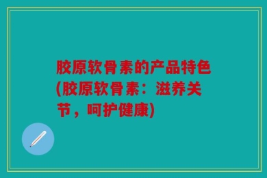 胶原软骨素的产品特色(胶原软骨素：滋养关节，呵护健康)