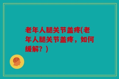 老年人腿关节盖疼(老年人腿关节盖疼，如何缓解？)