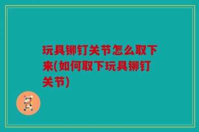 玩具铆钉关节怎么取下来(如何取下玩具铆钉关节)