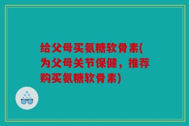 给父母买氨糖软骨素(为父母关节保健，推荐购买氨糖软骨素)