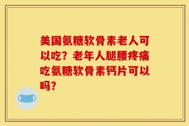 美国氨糖软骨素老人可以吃？老年人腿腰疼痛吃氨糖软骨素钙片可以吗？