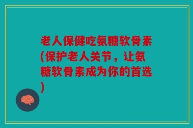 老人保健吃氨糖软骨素(保护老人关节，让氨糖软骨素成为你的首选)