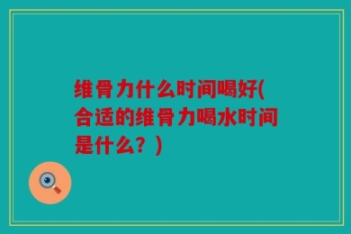 维骨力什么时间喝好(合适的维骨力喝水时间是什么？)
