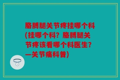 胳膊腿关节疼挂哪个科(挂哪个科？胳膊腿关节疼该看哪个科医生？—关节痛科普)
