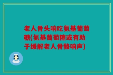 老人骨头响吃氨基葡萄糖(氨基葡萄糖或有助于缓解老人骨骼响声)