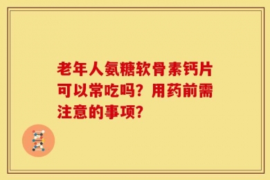 老年人氨糖软骨素钙片可以常吃吗？用药前需注意的事项？