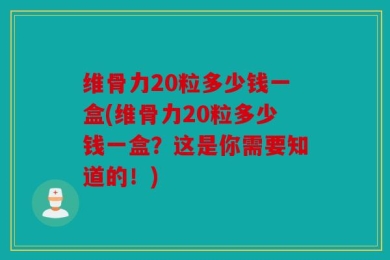 维骨力20粒多少钱一盒(维骨力20粒多少钱一盒？这是你需要知道的！)