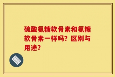硫酸氨糖软骨素和氨糖软骨素一样吗？区别与用途？