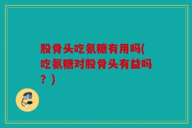 股骨头吃氨糖有用吗(吃氨糖对股骨头有益吗？)