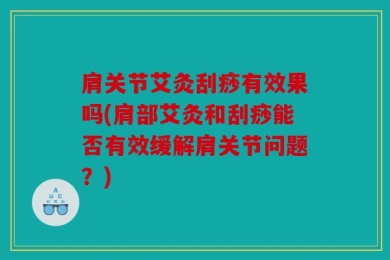 肩关节艾灸刮痧有效果吗(肩部艾灸和刮痧能否有效缓解肩关节问题？)