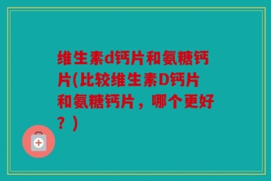 维生素d钙片和氨糖钙片(比较维生素D钙片和氨糖钙片，哪个更好？)