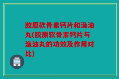 胶原软骨素钙片和渔油丸(胶原软骨素钙片与渔油丸的功效及作用对比)