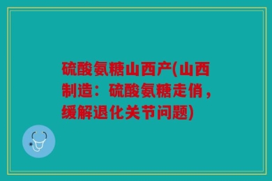硫酸氨糖山西产(山西制造：硫酸氨糖走俏，缓解退化关节问题)