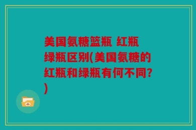 美国氨糖篮瓶 红瓶 绿瓶区别(美国氨糖的红瓶和绿瓶有何不同？)