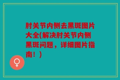 肘关节内侧去黑斑图片大全(解决肘关节内侧黑斑问题，详细图片指南！)